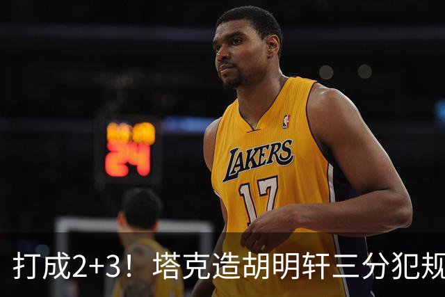 打成2+3！塔克造胡明轩三分犯规3罚2中 冲到前板后进压哨打板三分